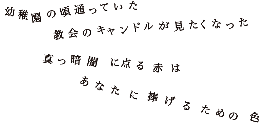 幼稚園の頃通っていた 教会のキャンドルが見たくなった 真っ暗闇に点る赤は あなたに捧げるための色
